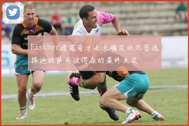Fischer透露奇才尚未确定状元签选择迪班萨或彼得森的最终决定
