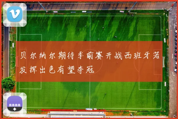 贝尔纳尔期待季前赛开战西班牙若发挥出色有望夺冠