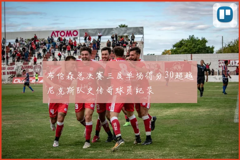 布伦森总决赛三度单场得分30超越尼克斯队史传奇球员纪录