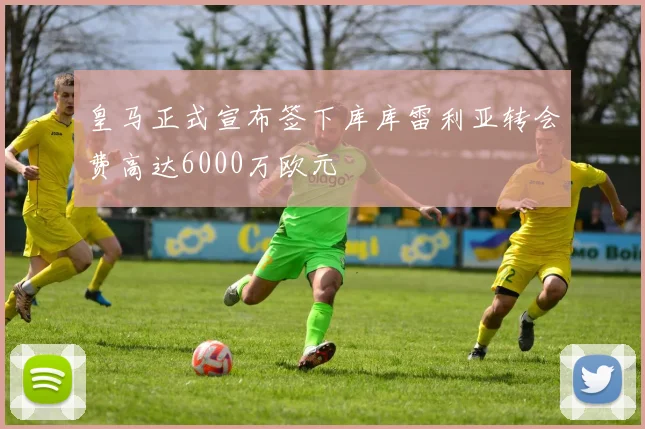 皇马正式宣布签下库库雷利亚转会费高达6000万欧元
