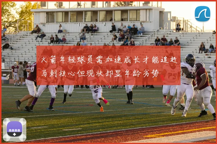 火箭年轻球员需加速成长才能追赶马刺核心但现状却显年龄劣势