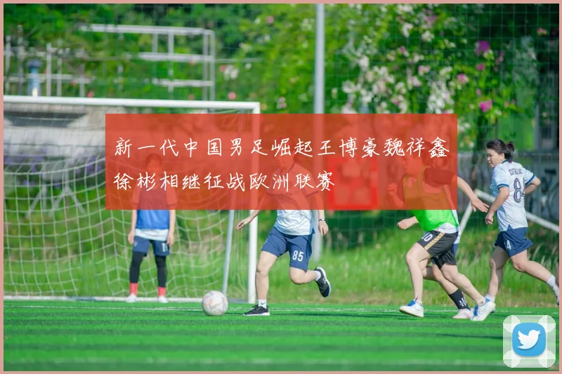 新一代中国男足崛起王博豪魏祥鑫徐彬相继征战欧洲联赛