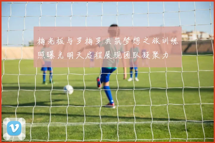 梅老板与罗梅罗共筑梦想之旅训练照曝光明天启程展现团队凝聚力