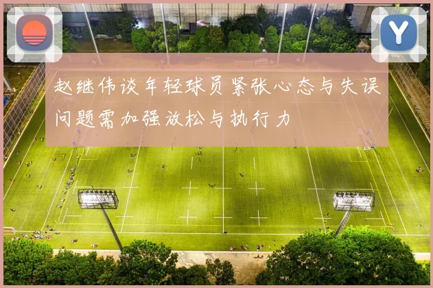 赵继伟谈年轻球员紧张心态与失误问题需加强放松与执行力