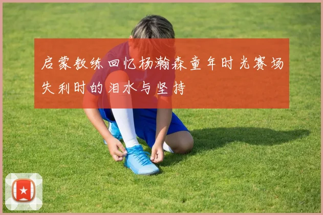 启蒙教练回忆杨瀚森童年时光赛场失利时的泪水与坚持
