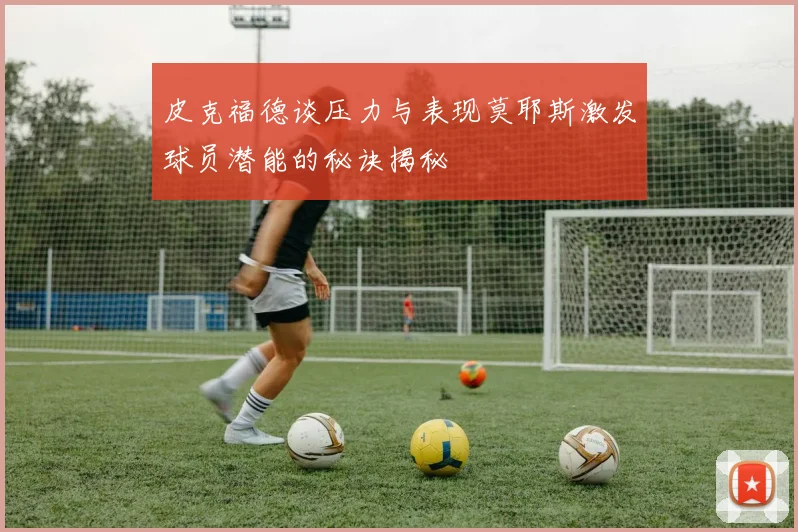 皮克福德谈压力与表现莫耶斯激发球员潜能的秘诀揭秘