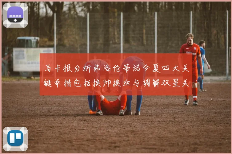 马卡报分析弗洛伦蒂诺今夏四大关键举措包括换帅换血与调解双星关系