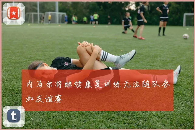 内马尔将继续康复训练无法随队参加友谊赛