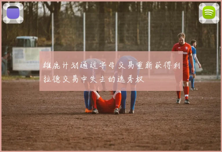 雄鹿计划通过字母交易重新获得利拉德交易中失去的选秀权