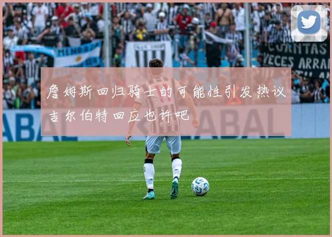 詹姆斯回归骑士的可能性引发热议吉尔伯特回应也许吧