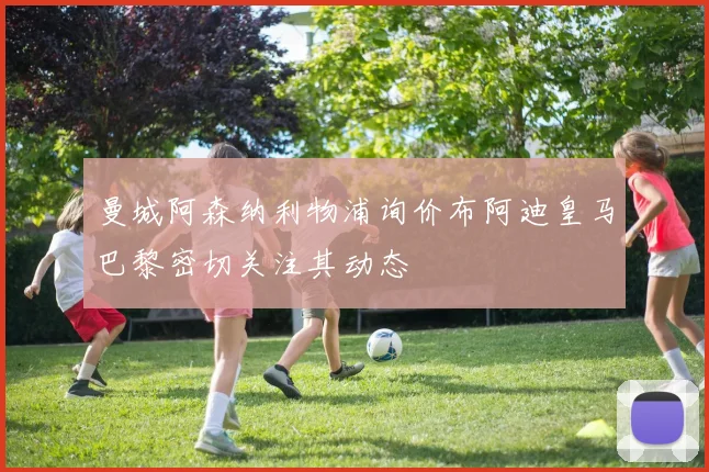 曼城阿森纳利物浦询价布阿迪皇马巴黎密切关注其动态