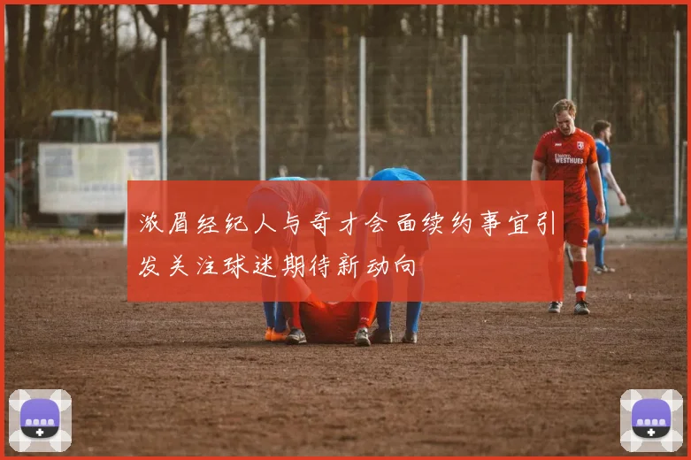 浓眉经纪人与奇才会面续约事宜引发关注球迷期待新动向