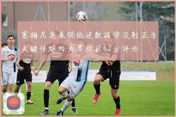 塞梅尼奥表现低迷数据惨淡射正与关键传球均为零仅获62分评价