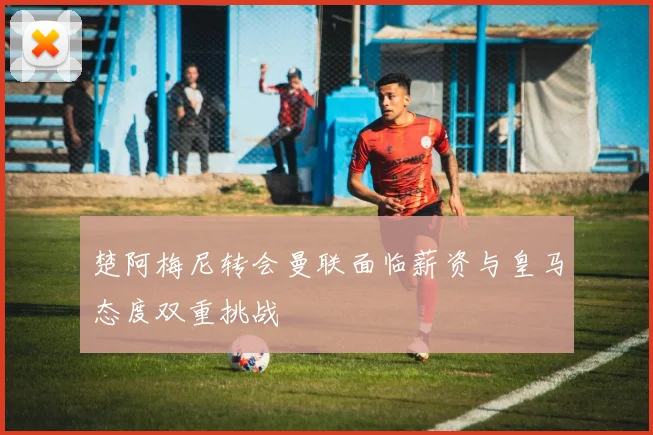 楚阿梅尼转会曼联面临薪资与皇马态度双重挑战