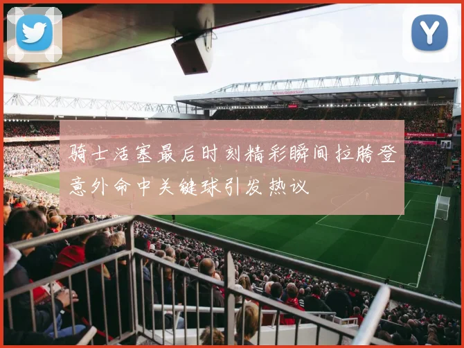 骑士活塞最后时刻精彩瞬间拉胯登意外命中关键球引发热议