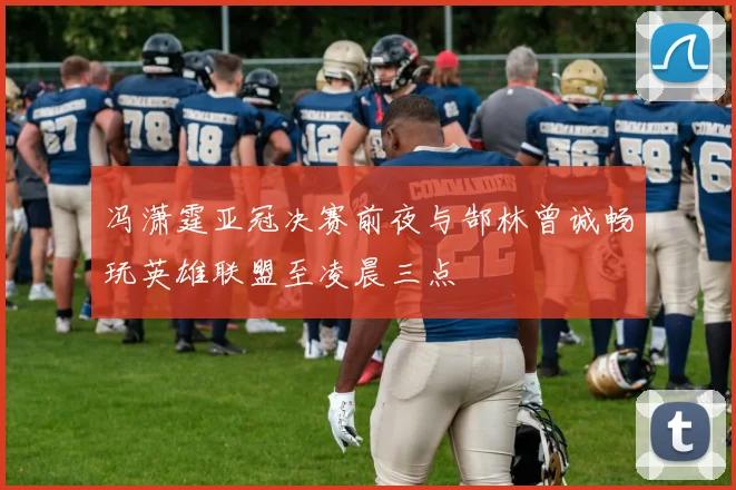 冯潇霆亚冠决赛前夜与郜林曾诚畅玩英雄联盟至凌晨三点