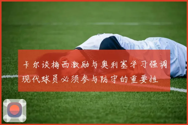 卡尔谈梅西激励与奥利塞学习强调现代球员必须参与防守的重要性