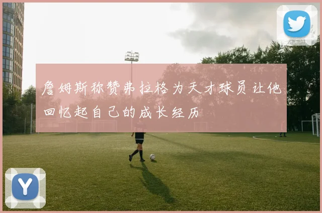 詹姆斯称赞弗拉格为天才球员让他回忆起自己的成长经历