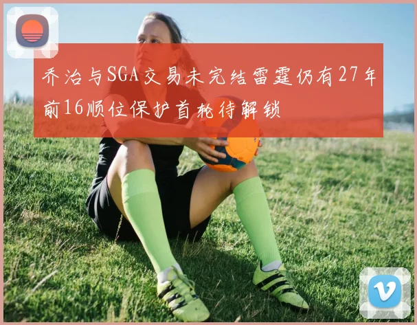 乔治与SGA交易未完结雷霆仍有27年前16顺位保护首轮待解锁