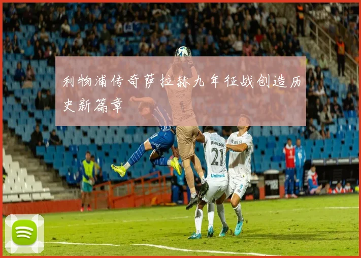 利物浦传奇萨拉赫九年征战创造历史新篇章