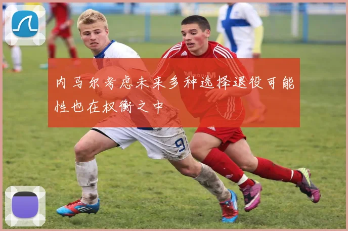 内马尔考虑未来多种选择退役可能性也在权衡之中