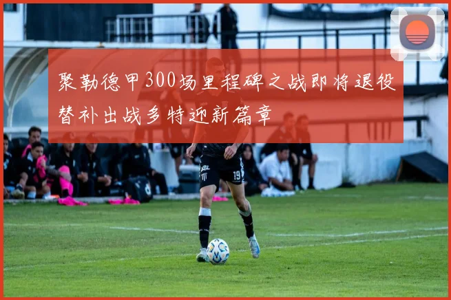 聚勒德甲300场里程碑之战即将退役替补出战多特迎新篇章
