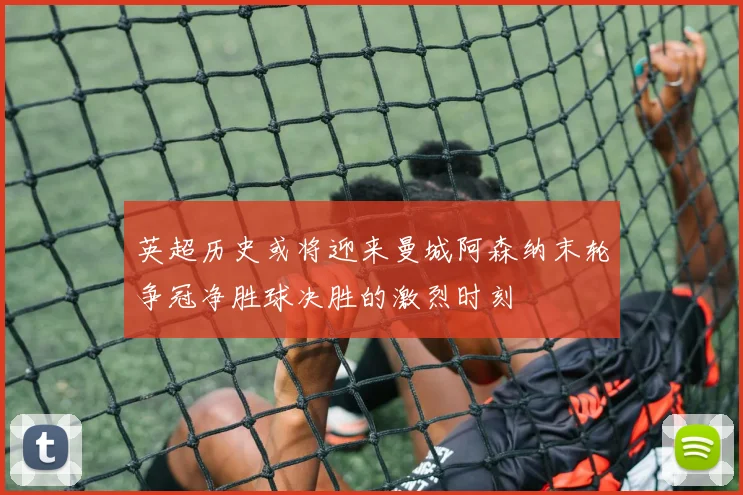 英超历史或将迎来曼城阿森纳末轮争冠净胜球决胜的激烈时刻