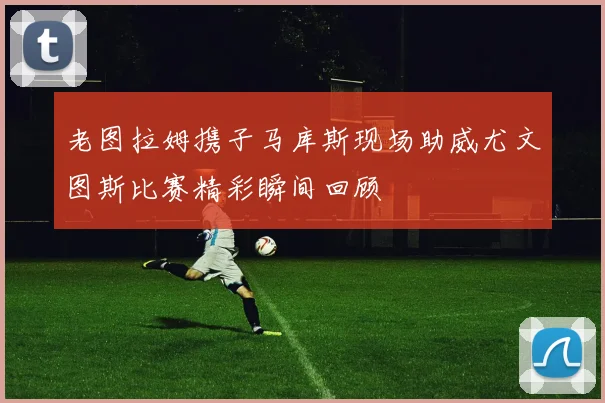 老图拉姆携子马库斯现场助威尤文图斯比赛精彩瞬间回顾