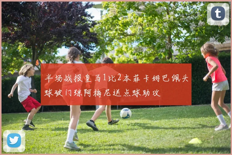 半场战报皇马1比2本菲卡姆巴佩头球破门琼阿梅尼送点球助攻